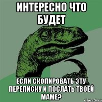 Интересно что будет Если скопировать эту переписку и послать твоей маме?