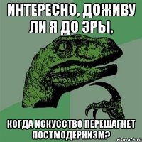 Интересно, доживу ли я до эры, когда искусство перешагнет постмодернизм?