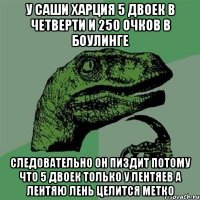 У Саши Харция 5 двоек в четверти и 250 очков в боулинге Следовательно он пиздит потому что 5 двоек только у лентяев а лентяю лень целится метко