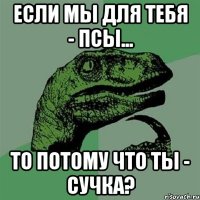 если мы для тебя - псы... то потому что ты - сучка?