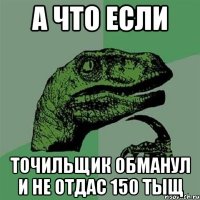 а что если точильщик обманул и не отдас 150 тыщ