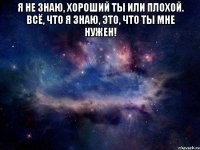 Я не знаю, хороший ты или плохой. Всё, что я знаю, это, что ты мне нужен! 