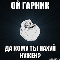 ой Гарник да кому ты нахуй нужен?