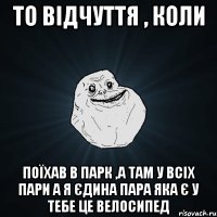 то відчуття , коли поїхав в парк ,а там у всіх пари а я єдина пара яка є у тебе це велосипед