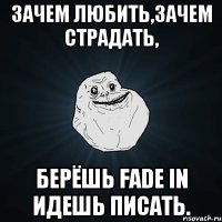 ЗАЧЕМ ЛЮБИТЬ,ЗАЧЕМ СТРАДАТЬ, БЕРЁШЬ FADE IN ИДЕШЬ ПИСАТЬ.