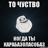 ТО ЧУСТВО КОГДА ТЫ КАРАБАЗОЛАСОБАЗ