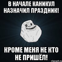 В начале каникул назначил праздник! Кроме меня не кто не пришёл!