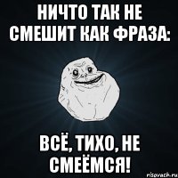 Ничто так не смешит как фраза: Всё, тихо, не смеёмся!