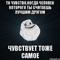 то чувство,когда человек которого ты считаешь лучшим другом чувствует тоже самое