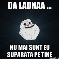 da ladnaa ... nu mai sunt eu suparata pe tine