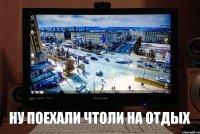 ну поехали чтоли на отдых