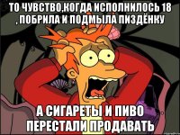 то чувство,когда исполнилось 18 , побрила и подмыла пиздёнку а сигареты и пиво перестали продавать