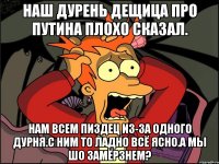 Наш дурень дещица про путина плохо сказал. Нам всем пиздец из-за одного дурня.с ним то ладно всё ясно.а мы шо замёрзнем?