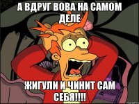 А вдруг Вова на самом деле Жигули и чинит сам себя!!!!