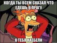 когда ты всем сказал что едешь в Прагу а тебя наебели