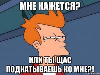 мне кажется? или ты щас подкатываешь ко мне?!