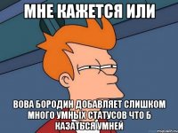 мне кажется или Вова Бородин добавляет слишком много умных статусов что б казаться умней