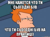 Мне кажется что ти сьогодні був что ти сьогодні був на практиці)