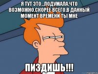 я тут это...подумала,что возможно,скорее всего,в данный момент времени ты мне пиздишь!!!