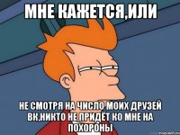 Мне кажется,или Не смотря на число моих друзей Вк,никто не придёт ко мне на похороны