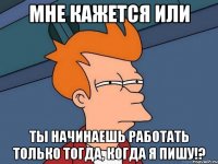 Мне кажется или ты начинаешь работать только тогда, когда я пишу!?