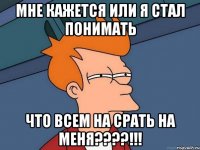 Мне кажется или я стал понимать что ВСеМ на СРАТЬ на меня????!!!