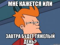 МНЕ КАЖЕТСЯ ИЛИ ЗАВТРА БУДЕТ ТЯЖЕЛЫЙ ДЕНЬ?