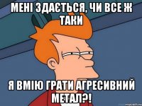 Мені здається, чи все ж таки я вмію грати агресивний метал?!