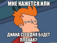 МНЕ КАЖЕТСЯ,ИЛИ ДИАНА СЕГОДНЯ БУДЕТ ПЛОХАЯ?