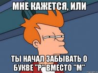 Мне кажется, или ты начал забывать о букве "р" вместо "м"