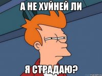 а не хуйней ли я страдаю?