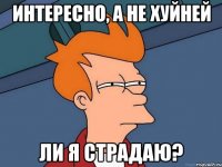 интересно, а не хуйней ли я страдаю?