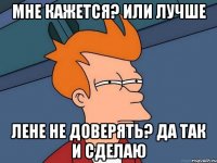 МНЕ КАЖЕТСЯ? ИЛИ ЛУЧШЕ ЛЕНЕ НЕ ДОВЕРЯТЬ? ДА ТАК И СДЕЛАЮ