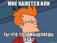 мне кажется,или ты что-то замышляешь уёба?