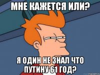 мне кажется или? я один не знал что путину 61 год?