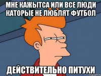 Мне кажытса или все люди каторые не люблят футбол действительно ПИТУХИ