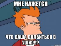 Мне кажется что Даша долбиться в уши?!!?