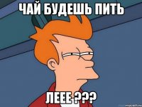 чай будешь пить Леее ???