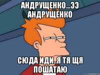 Андрущенко...ээ Андрущенко сюда иди..я тя щя пошатаю