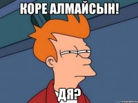 коре алмайсын! дя?