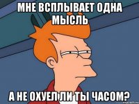 Мне вcплывает одна Мысль А не охуел ли ты часом?