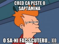 cred ca peste 0 saptamina o sa-ni fac scuteru... )))