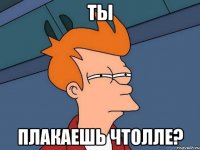 Ты Плакаешь чтолле?