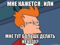 Мне кажется , или Мне тут больше делать нечего?