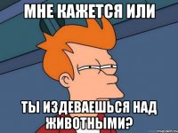 Мне кажется или ты издеваешься над животными?