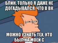 Блин, только я даже не догадывался, что в вк можно узнать тех, кто был на моей с