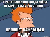 я расстраиваюсь,когда Алёна не берёт трубку и не звонит ... не пишет даже,беда в общем(