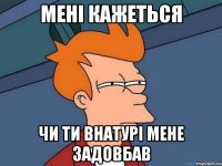 мені кажеться чи ти внатурі мене задовбав