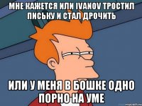 Мне кажется или ivanov тростил письку и стал дрочить или у меня в бошке одно порно на уме