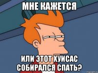 Мне кажется Или этот хуисас собирался спать?